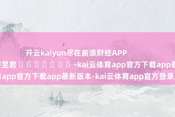 开云kaiyun尽在新浪财经APP 拖累裁剪:卢昱君 -kai云体育app官方下载app最新版本-kai云体育app官方登录入口
