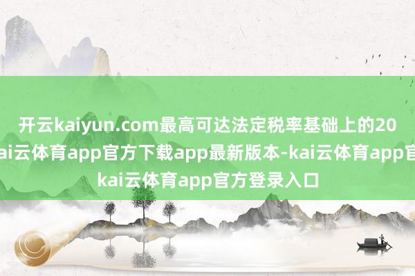 开云kaiyun.com最高可达法定税率基础上的20个百分点-kai云体育app官方下载app最新版本-kai云体育app官方登录入口