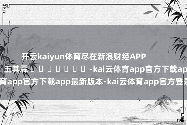 开云kaiyun体育尽在新浪财经APP            						职守裁剪：王其霖 							-kai云体育app官方下载app最新版本-kai云体育app官方登录入口