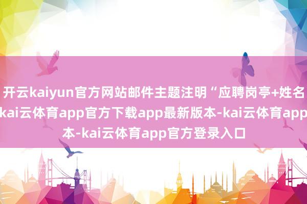 开云kaiyun官方网站邮件主题注明“应聘岗亭+姓名+无间电话”-kai云体育app官方下载app最新版本-kai云体育app官方登录入口