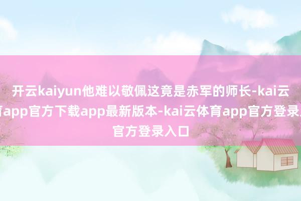 开云kaiyun他难以敬佩这竟是赤军的师长-kai云体育app官方下载app最新版本-kai云体育app官方登录入口