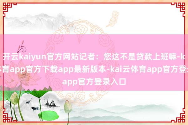 开云kaiyun官方网站记者：您这不是贷款上班嘛-kai云体育app官方下载app最新版本-kai云体育app官方登录入口