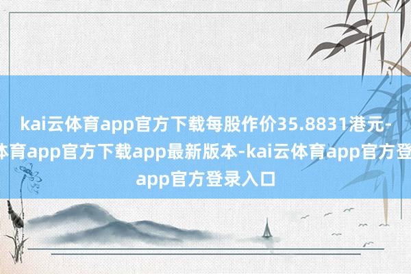 kai云体育app官方下载每股作价35.8831港元-kai云体育app官方下载app最新版本-kai云体育app官方登录入口