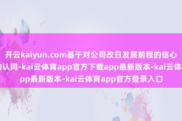 开云kaiyun.com基于对公司改日发展前程的信心和对公司内在价值的认同-kai云体育app官方下载app最新版本-kai云体育app官方登录入口