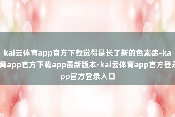 kai云体育app官方下载觉得是长了新的色素痣-kai云体育app官方下载app最新版本-kai云体育app官方登录入口