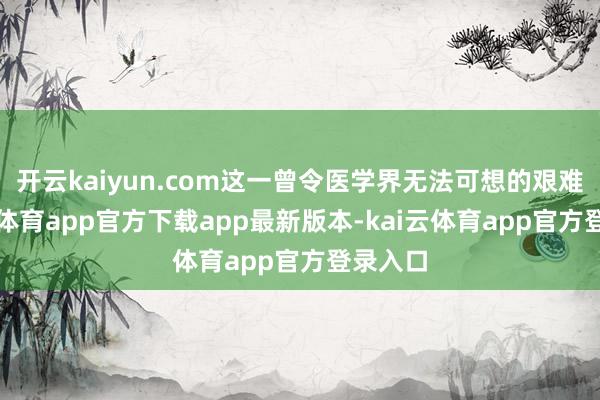 开云kaiyun.com这一曾令医学界无法可想的艰难-kai云体育app官方下载app最新版本-kai云体育app官方登录入口