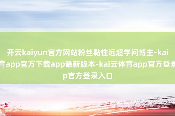开云kaiyun官方网站粉丝黏性远超学问博主-kai云体育app官方下载app最新版本-kai云体育app官方登录入口