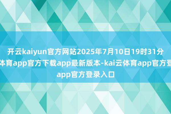 开云kaiyun官方网站2025年7月10日19时31分-kai云体育app官方下载app最新版本-kai云体育app官方登录入口