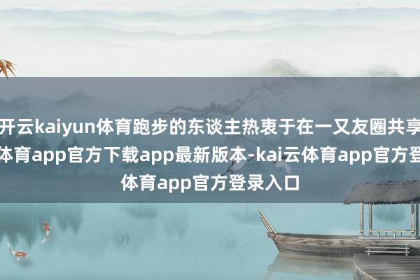 开云kaiyun体育跑步的东谈主热衷于在一又友圈共享-kai云体育app官方下载app最新版本-kai云体育app官方登录入口