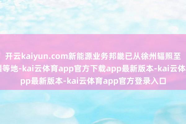 开云kaiyun.com新能源业务邦畿已从徐州辐照至陕甘、内蒙古、新疆等地-kai云体育app官方下载app最新版本-kai云体育app官方登录入口