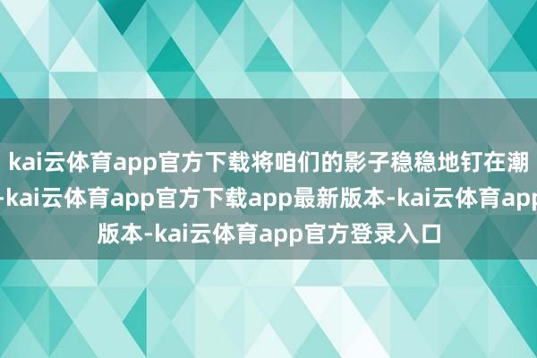 kai云体育app官方下载将咱们的影子稳稳地钉在潮汐的褶皱之中-kai云体育app官方下载app最新版本-kai云体育app官方登录入口