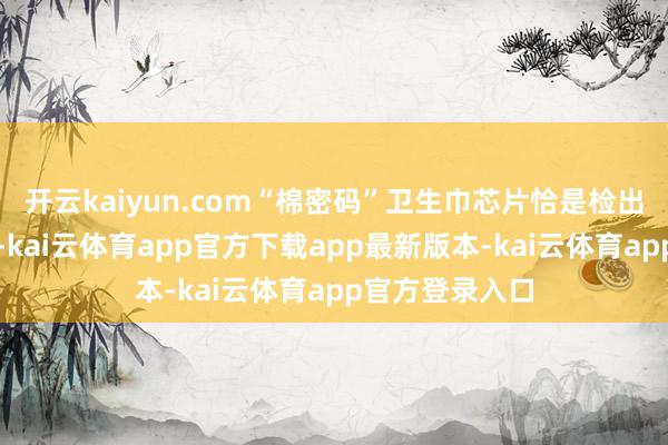 开云kaiyun.com“棉密码”卫生巾芯片恰是检出硫脲的重灾地-kai云体育app官方下载app最新版本-kai云体育app官方登录入口
