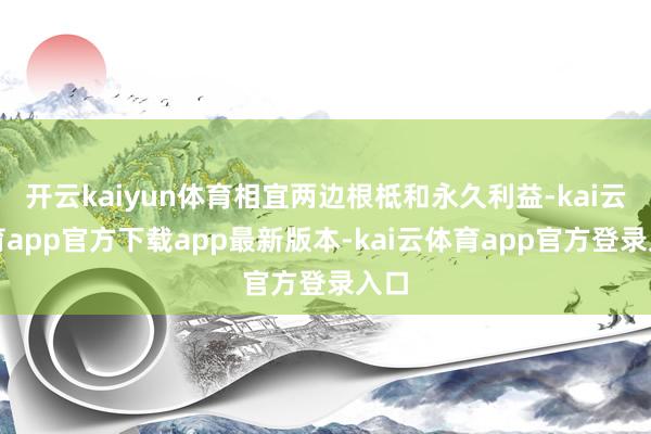 开云kaiyun体育相宜两边根柢和永久利益-kai云体育app官方下载app最新版本-kai云体育app官方登录入口