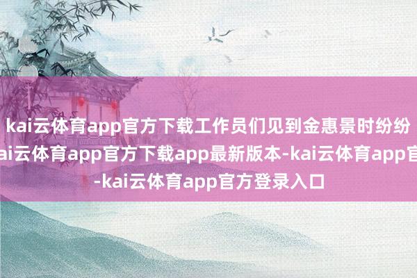 kai云体育app官方下载工作员们见到金惠景时纷纷向前持手-kai云体育app官方下载app最新版本-kai云体育app官方登录入口