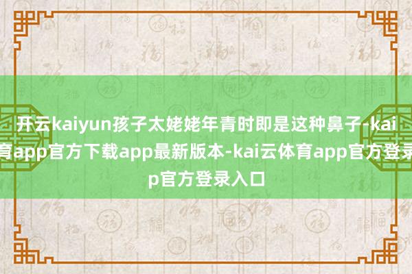 开云kaiyun孩子太姥姥年青时即是这种鼻子-kai云体育app官方下载app最新版本-kai云体育app官方登录入口