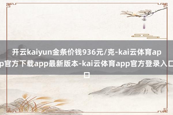 开云kaiyun金条价钱936元/克-kai云体育app官方下载app最新版本-kai云体育app官方登录入口