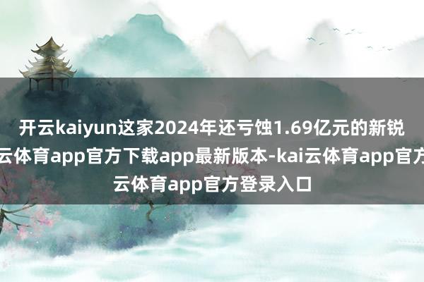 开云kaiyun这家2024年还亏蚀1.69亿元的新锐险企-kai云体育app官方下载app最新版本-kai云体育app官方登录入口