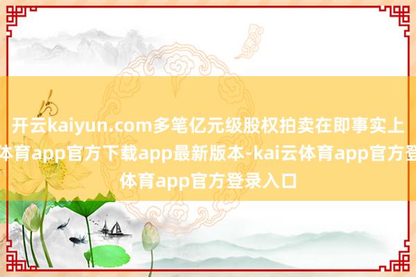 开云kaiyun.com多笔亿元级股权拍卖在即事实上-kai云体育app官方下载app最新版本-kai云体育app官方登录入口