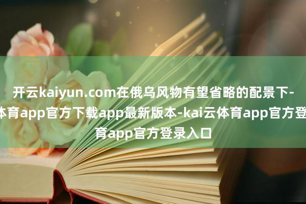 开云kaiyun.com在俄乌风物有望省略的配景下-kai云体育app官方下载app最新版本-kai云体育app官方登录入口