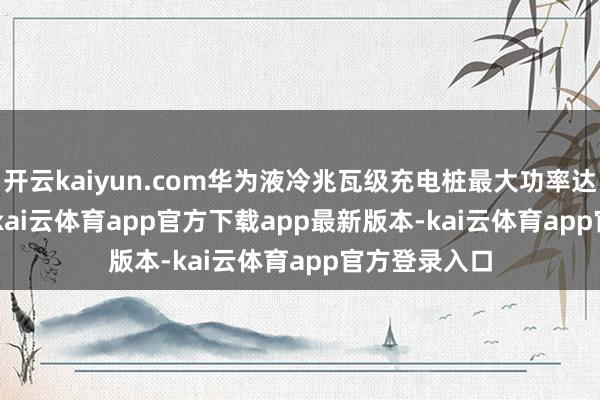 开云kaiyun.com华为液冷兆瓦级充电桩最大功率达 1.44 兆瓦-kai云体育app官方下载app最新版本-kai云体育app官方登录入口
