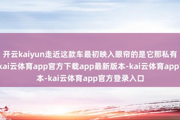开云kaiyun走近这款车最初映入眼帘的是它那私有的前脸野心-kai云体育app官方下载app最新版本-kai云体育app官方登录入口