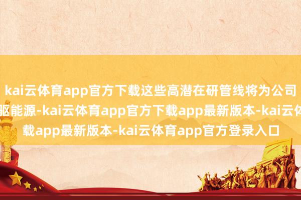 kai云体育app官方下载这些高潜在研管线将为公司改日发展提供握续的驱能源-kai云体育app官方下载app最新版本-kai云体育app官方登录入口