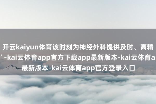 开云kaiyun体育该时刻为神经外科提供及时、高精度的“病灶导航”-kai云体育app官方下载app最新版本-kai云体育app官方登录入口