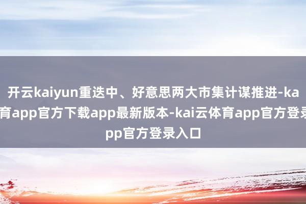 开云kaiyun重迭中、好意思两大市集计谋推进-kai云体育app官方下载app最新版本-kai云体育app官方登录入口