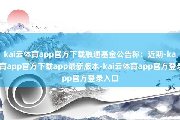kai云体育app官方下载融通基金公告称：近期-kai云体育app官方下载app最新版本-kai云体育app官方登录入口