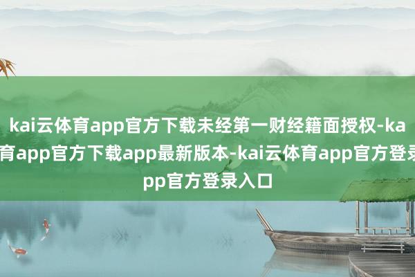 kai云体育app官方下载未经第一财经籍面授权-kai云体育app官方下载app最新版本-kai云体育app官方登录入口