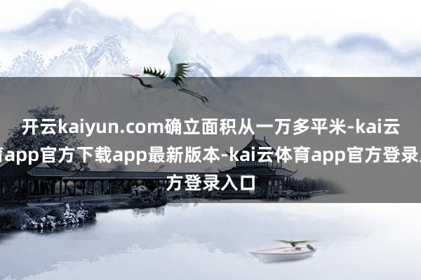 开云kaiyun.com确立面积从一万多平米-kai云体育app官方下载app最新版本-kai云体育app官方登录入口
