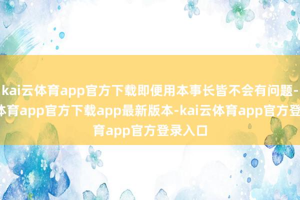 kai云体育app官方下载即便用本事长皆不会有问题-kai云体育app官方下载app最新版本-kai云体育app官方登录入口