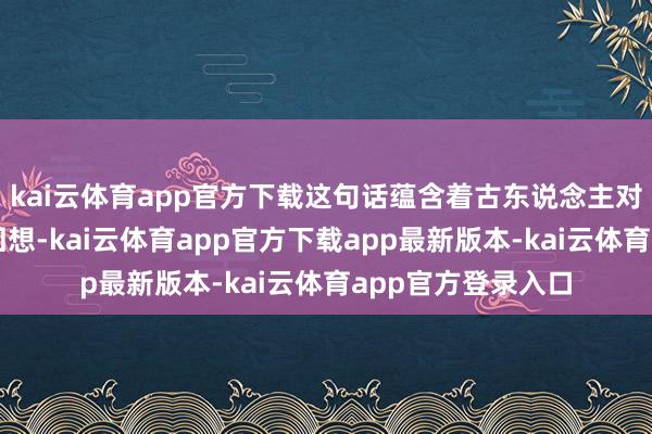 kai云体育app官方下载这句话蕴含着古东说念主对居住环境的灵敏回想-kai云体育app官方下载app最新版本-kai云体育app官方登录入口