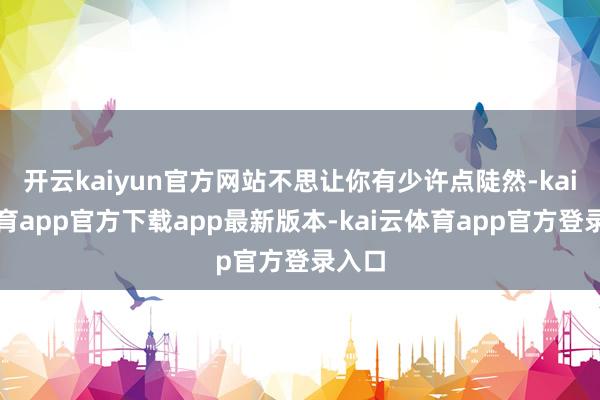 开云kaiyun官方网站不思让你有少许点陡然-kai云体育app官方下载app最新版本-kai云体育app官方登录入口