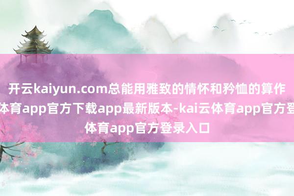开云kaiyun.com总能用雅致的情怀和矜恤的算作-kai云体育app官方下载app最新版本-kai云体育app官方登录入口