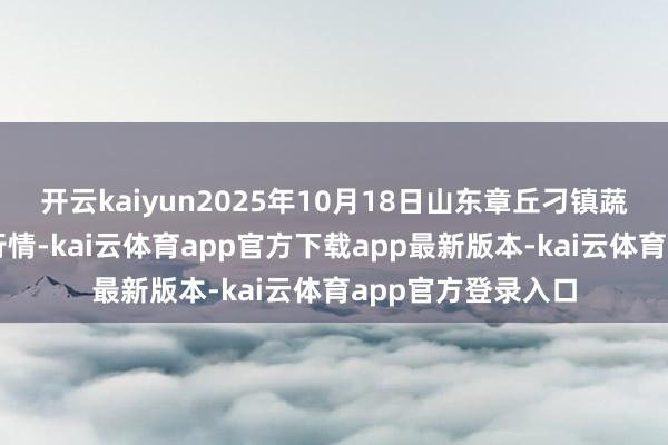 开云kaiyun2025年10月18日山东章丘刁镇蔬菜批发市集价钱行情-kai云体育app官方下载app最新版本-kai云体育app官方登录入口