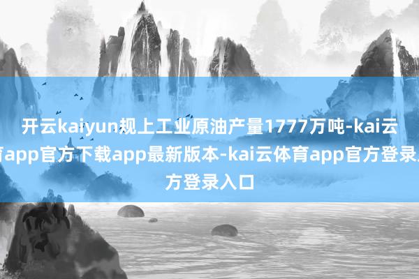 开云kaiyun规上工业原油产量1777万吨-kai云体育app官方下载app最新版本-kai云体育app官方登录入口