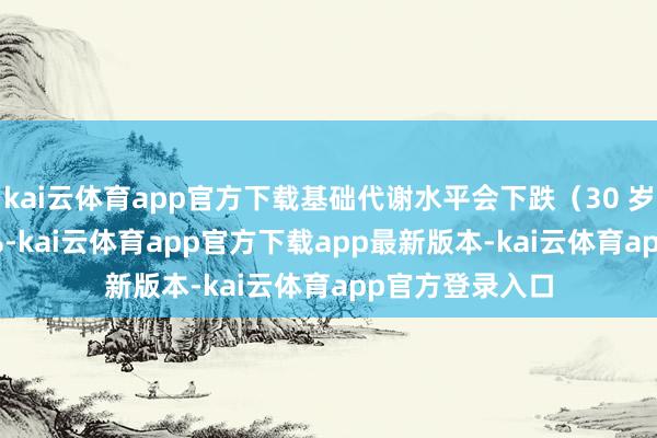 kai云体育app官方下载基础代谢水平会下跌(30 岁后下跌 1%~2%-kai云体育app官方下载app最新版本-kai云体育app官方登录入口