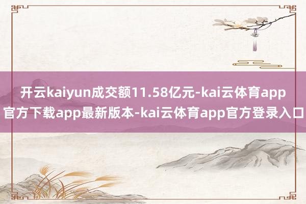 开云kaiyun成交额11.58亿元-kai云体育app官方下载app最新版本-kai云体育app官方登录入口