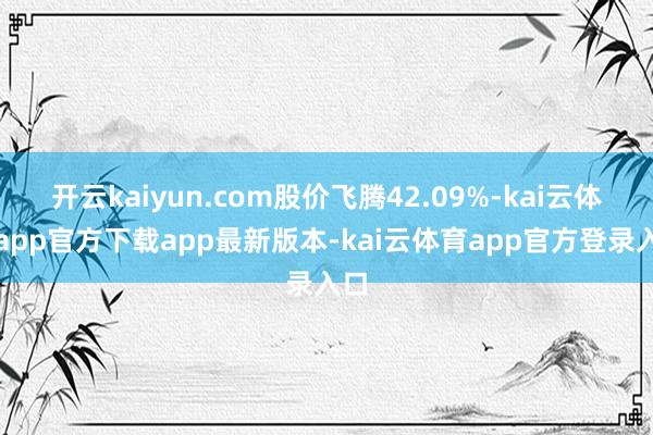 开云kaiyun.com股价飞腾42.09%-kai云体育app官方下载app最新版本-kai云体育app官方登录入口