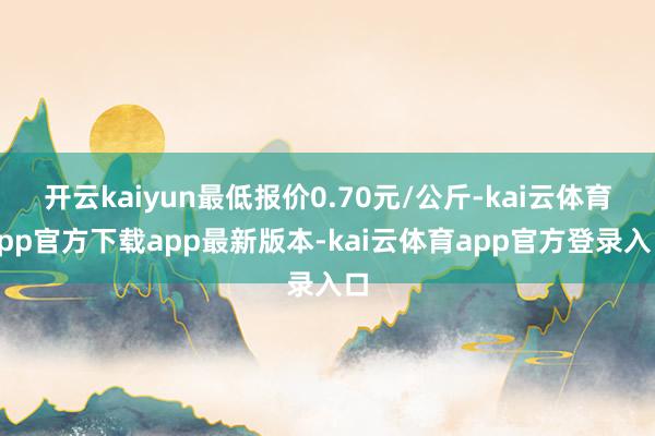 开云kaiyun最低报价0.70元/公斤-kai云体育app官方下载app最新版本-kai云体育app官方登录入口