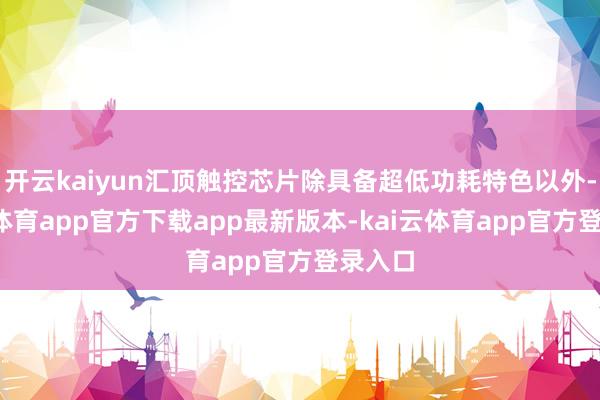 开云kaiyun汇顶触控芯片除具备超低功耗特色以外-kai云体育app官方下载app最新版本-kai云体育app官方登录入口
