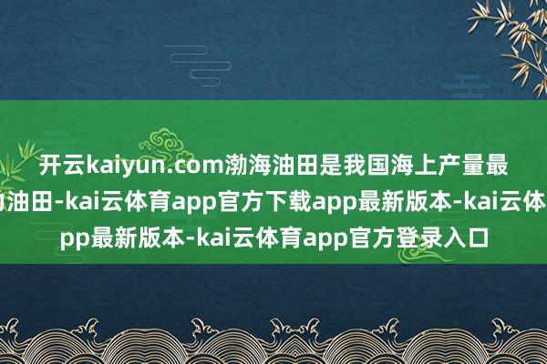 开云kaiyun.com　　渤海油田是我国海上产量最高、界限最大的主力油田-kai云体育app官方下载app最新版本-kai云体育app官方登录入口