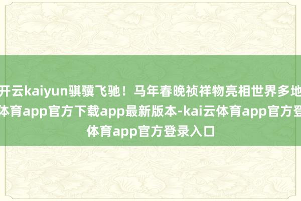 开云kaiyun骐骥飞驰！马年春晚祯祥物亮相世界多地-kai云体育app官方下载app最新版本-kai云体育app官方登录入口