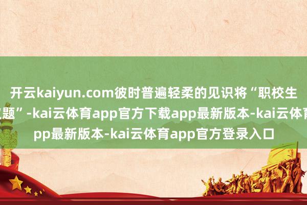 开云kaiyun.com彼时普遍轻柔的见识将“职校生”视为一个“社会议题”-kai云体育app官方下载app最新版本-kai云体育app官方登录入口