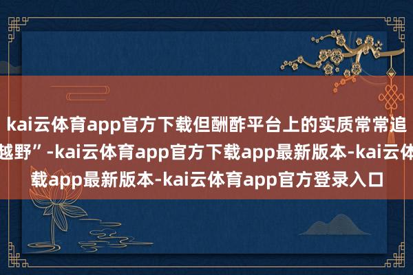 kai云体育app官方下载但酬酢平台上的实质常常追求“越玩越大、越玩越野”-kai云体育app官方下载app最新版本-kai云体育app官方登录入口