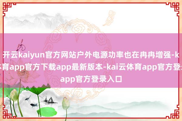 开云kaiyun官方网站户外电源功率也在冉冉增强-kai云体育app官方下载app最新版本-kai云体育app官方登录入口