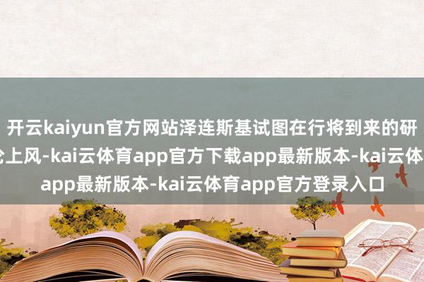 开云kaiyun官方网站泽连斯基试图在行将到来的研究中占据谈德与公论上风-kai云体育app官方下载app最新版本-kai云体育app官方登录入口